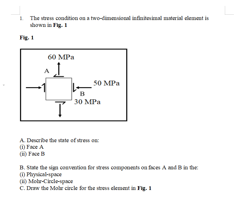 1. The stress condition on a two-dimensional infinitesimal material element is
shown in Fig. 1
Fig. 1
60 MPа
A
50 MPа
В
30 MPа
A. Describe the state of stress on:
(i) Face A
(ii) Face B
B. State the sign convention for stress components on faces A and B in the:
(i) Physical-space
(ii) Mohr-Circle-space
C. Draw the Mohr circle for the stress element in Fig. 1
