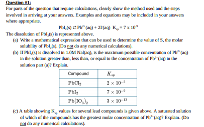 Question #1:
For parts of the question that require calculations, clearly show the method used and the steps
involved in arriving at your answers. Examples and equations may be included in your answers
where appropriate.
Pbl,(s) 2 Pb* (aq) + 21(aq) K=7 x 10
The dissolution of Pbl,(s) is represented above.
(a) Write a mathematical expression that can be used to determine the value ofS, the molar
solubility of Pbl,(s). (Do not do any numerical calculations).
(b) If Pbl.(s) is dissolved in 1.0M Nal(aq), is the maximum possible concentration of Pb (aq)
in the solution greater than, less than, or equal to the concentration of Pb (aq) in the
solution part (a)? Explain.
Compound
РЬС
2 x 10-5
Pbla
7х 10-0
Pb(10,),
3 x 10-13
(C) A table showing K, values for several lead compounds is given above. A saturated solution
of which of the compounds has the greatest molar concentration of Ph (aq)? Explain. (Do
not do any numerical calculations).
