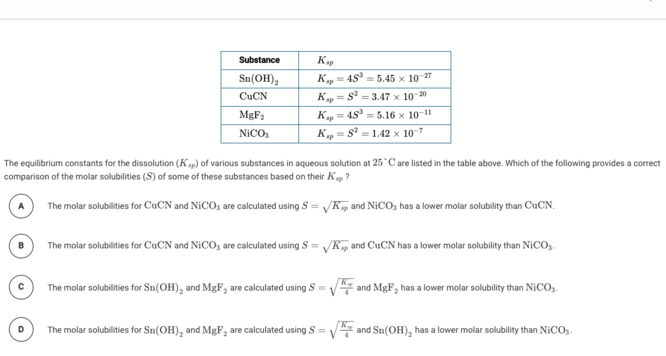 Substance
Sn(OH),
= 4S = 5.45 x 1027
CUCN
Kp = S = 3.47 x 10-20
%3D
MGF2
Kp = 45 = 5.16 x 10-1
NICO,
= s² = 1.42 × 107
The equilibrium constants for the dissolution (Kap) of various substances in aqueous solution at 25 Care listed in the table above. Which of the following provides a correct
comparison of the molar solubilities (S) of some of these substances based on their Kp ?
The molar solubilities for CuCN and NICO, are calculated using S = VKp and NICO; has a lower molar solubility than CUCN.
The molar solubilities for CUCN and NICO, are calculated using S = VKp and CUCN has a lower molar solubility than NICO,.
The molar solubilities for Sn(OH), and MgF, are calculated using S = V and MgF, has a lower molar solubility than NiCOs.
The molar solubilities for Sn(OH), and MgF, are calculated using S = V and Sn(OH), has a lower molar solubility than NICO,-
