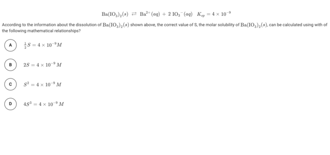 Ba(1O,),(s) = Ba*" aq) + 2 1O,-(aq) K„ = 4 x 10
According to the information about the dissolution of Ba(IO,),(s) shown above, the correct value of S, the molar solubility of Ba(IO,),(s), can be calculated using with of
the following mathematical relationships?
s = 4 x 10°M
25 = 4 x 10" M
B
s? = 4 x 10° M
D
48° = 4 x 10" M
