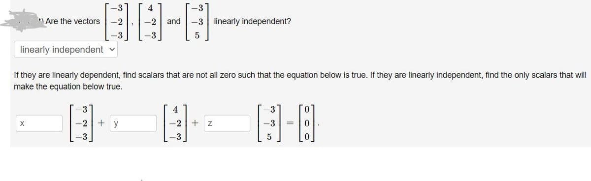 **Problem:** Are the vectors \(\begin{bmatrix}-3 \\ -2 \\ -3\end{bmatrix}\), \(\begin{bmatrix}4 \\ -2 \\ -3\end{bmatrix}\), and \(\begin{bmatrix}-3 \\ -3 \\ 5\end{bmatrix}\) linearly independent?

**Solution:**
- **Select:** [Dropdown option for "linearly independent"]

**Instructions:**
- If the vectors are linearly dependent, find scalars that are not all zero such that the equation below is true. 
- If they are linearly independent, find the only scalars that will make the equation below true.

**Equation:**

\[
x \begin{bmatrix}-3 \\ -2 \\ -3\end{bmatrix} + y \begin{bmatrix}4 \\ -2 \\ -3\end{bmatrix} + z \begin{bmatrix}-3 \\ -3 \\ 5\end{bmatrix} = \begin{bmatrix}0 \\ 0 \\ 0\end{bmatrix}
\]

- Input fields for \(x\), \(y\), and \(z\).