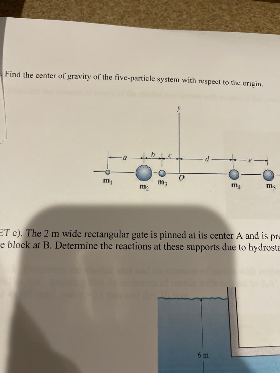 Find the center of gravity of the five-particle system with respect to the origin.
m3
m2
ms
ET e). The 2 m wide rectangular gate is pinned at its center A and is pre
e block at B. Determine the reactions at these supports due to hydrosta
6 m
