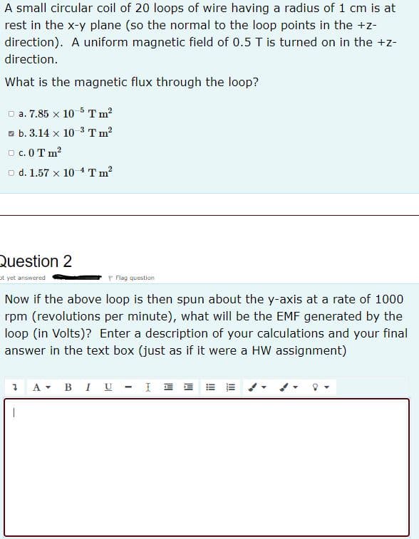 A small circular coil of 20 loops of wire having a radius of 1 cm is at
rest in the x-y plane (so the normal to the loop points in the +z-
direction). A uniform magnetic field of 0.5 T is turned on in the +z-
direction.
What is the magnetic flux through the loop?
D a. 7.85 x 10 5 T m?
a b. 3.14 x 10 3 T m?
O c. 0T m?
o d. 1.57 x 104Tm?
Question 2
ot yet answered
Flag question
Now if the above loop is then spun about the y-axis at a rate of 1000
rpm (revolutions per minute), what will be the EMF generated by the
loop (in Volts)? Enter a description of your calculations and your final
answer in the text box (just as if it were a HW assignment)
1 A- BI U - I E EE =
|
