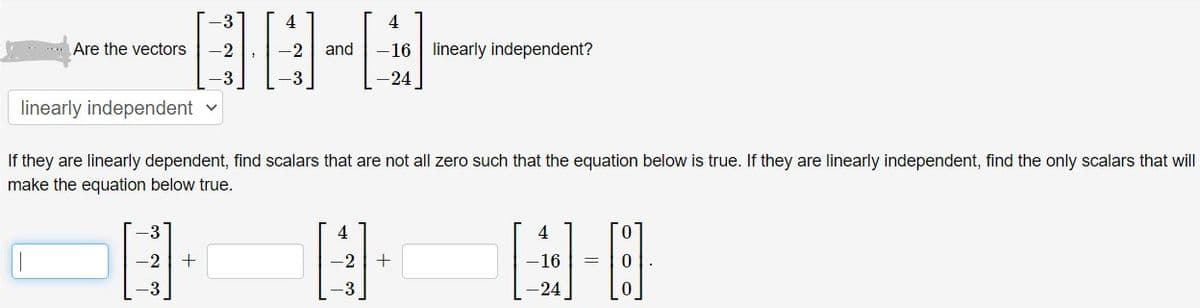 -3
4
4
.Are the vectors
-2
-2
and
-16 | linearly independent?
3
-24
linearly independent v
If they are linearly dependent, find scalars that are not all zero such that the equation below is true. If they are linearly independent, find the only scalars that will
make the equation below true.
4
-2
-2
-16
=
-3
-3
-24
