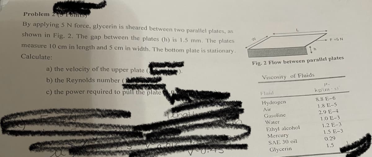 Problem 2 Fomts)
By applying 5 N force, glycerin is sheared between two parallel plates, as
shown in Fig. 2. The gap between the plates (h) is 1.5 mm. The plates
measure 10 cm in length and 5 cm in width. The bottom plate is stationary.
Calculate:
a) the velocity of the upper plate
b) the Reynolds number (1
c) the power required to pull the plate
0:45
Fig. 2 Flow between parallel plates
Viscosity of Fluids
Fluid
Hydrogen
Air
F =5 N
Gasoline
Water
Ethyl alcohol
Mercury
SAE 30 oil
Glycerin
P.
kg/(ms)
8.8 E-6
1.8 E-5
2.9 E-4
1.0 E-3
1.2 E-3
1.5 E-3
0.29
1.5