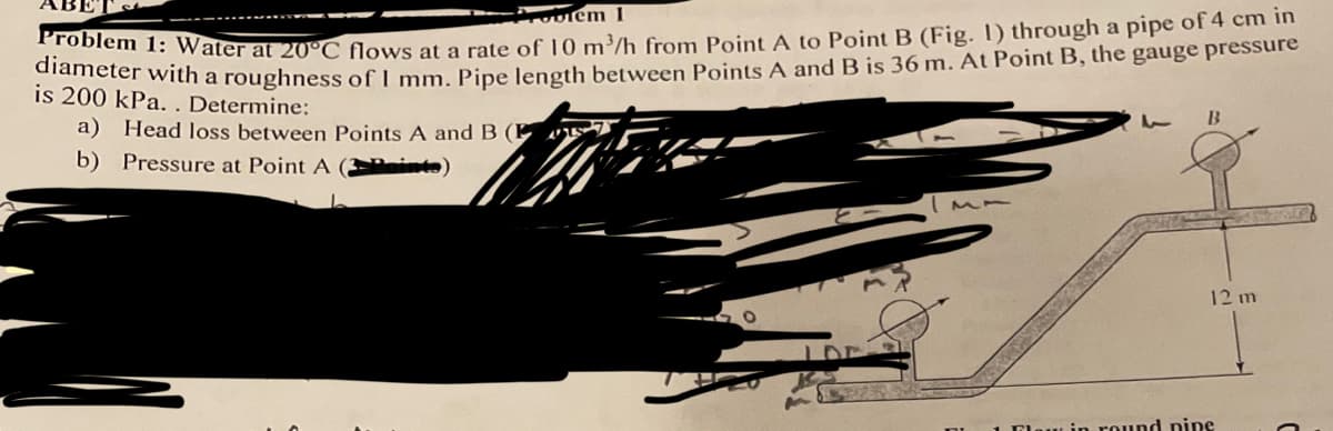 Problem 1
Problem 1: Water at 20°C flows at a rate of 10 m³/h from Point A to Point B (Fig. 1) through a pipe of 4 cm in
diameter with a roughness of I mm. Pipe length between Points A and B is 36 m. At Point B, the gauge pressure
is 200 kPa.. Determine:
a) Head loss between Points A and B (
b) Pressure at Point A
1 B
12 m
law in round nine