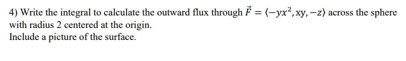 4) Write the integral to calculate the outward flux through F = (-yx2, xy,-z) across the sphere
with radius 2 centered at the origin.
Include a picture of the surface.
%3D
