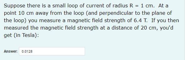 Suppose there is a small loop of current of radius R = 1 cm. At a
point 10 cm away from the loop (and perpendicular to the plane of
the loop) you measure a magnetic field strength of 6.4 T. If you then
measured the magnetic field strength at a distance of 20 cm, you'd
get (in Tesla):
Answer:
0.0128
