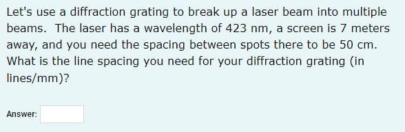 Let's use a diffraction grating to break up a laser beam into multiple
beams. The laser has a wavelength of 423 nm, a screen is 7 meters
away, and you need the spacing between spots there to be 50 cm.
What is the line spacing you need for your diffraction grating (in
lines/mm)?
Answer:
