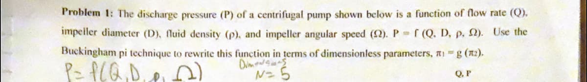 Problem 1: The discharge pressure (P) of a centrifugal pump shown below is a function of flow rate (Q),
impeller diameter (D), fluid density (p), and impeller angular speed (12). P = f (Q. D, p. 92). Use the
Buckingham pi technique to rewrite this function in terms of dimensionless parameters, 1 g (n₂).
P= P(Q,D,
Dimensions
2)
N= 5
Q. P