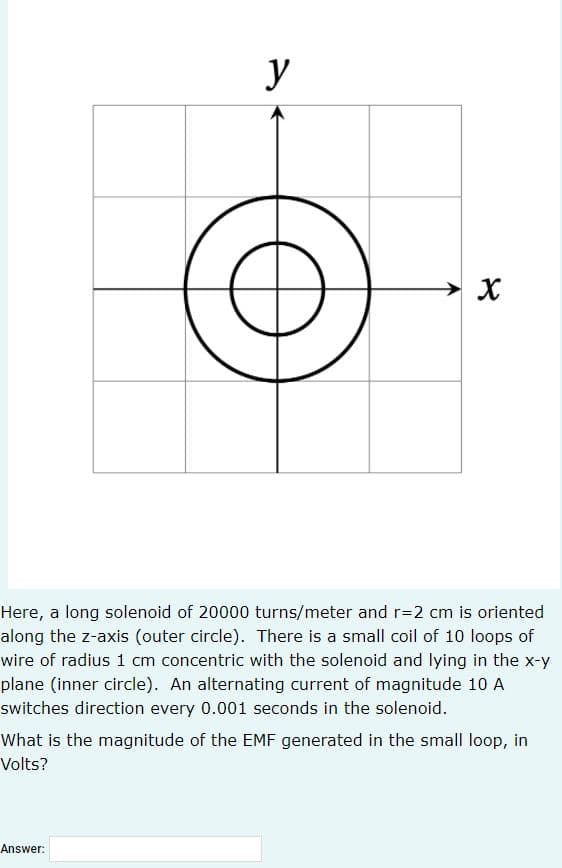 y
Here, a long solenoid of 20000 turns/meter and r=2 cm is oriented
along the z-axis (outer circle). There is a small coil of 10 loops of
wire of radius 1 cm concentric with the solenoid and lying in the x-y
plane (inner circle). An alternating current of magnitude 10 A
switches direction every 0.001 seconds in the solenoid.
What is the magnitude of the EMF generated in the small loop, in
Volts?
Answer:
