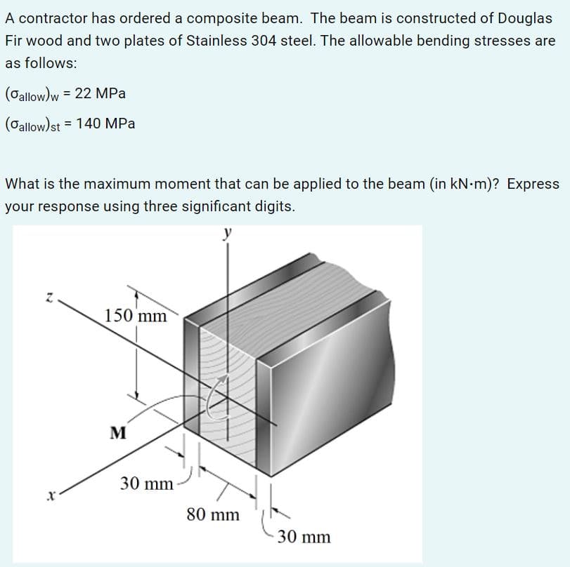 A contractor has ordered a composite beam. The beam is constructed of Douglas
Fir wood and two plates of Stainless 304 steel. The allowable bending stresses are
as follows:
(Oallow)w = 22 MPa
(Oallow) st = 140 MPa
What is the maximum moment that can be applied to the beam (in kN-m)? Express
your response using three significant digits.
y
150 mm
M
30 mm
80 mm
30 mm
