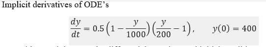 ### Implicit Derivatives of ODE's

The ordinary differential equation (ODE) given is:

\[ \frac{dy}{dt} = 0.5 \left(1 - \frac{y}{1000}\right) \left(\frac{y}{200} - 1\right), \quad y(0) = 400 \]

This equation describes the rate of change of \( y \) with respect to time \( t \). 

**Explanation:**

- \( \frac{dy}{dt} \) represents the derivative of \( y \) with respect to \( t \), which is the rate at which \( y \) changes over time.
- The term \( 0.5 \left(1 - \frac{y}{1000}\right) \left(\frac{y}{200} - 1\right) \) is a function of \( y \), indicating how the rate of change depends on the current value of \( y \).
- The initial condition \( y(0) = 400 \) specifies that when \( t = 0 \), the value of \( y \) is 400.

This equation is a nonlinear ODE, as the right-hand side is a product of two polynomials in \( y \).

There are no graphs or diagrams in the provided image. If there were, they would be explained in detail to enhance understanding.