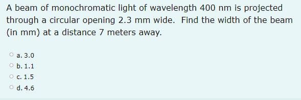 A beam of monochromatic light of wavelength 400 nm is projected
through a circular opening 2.3 mm wide. Find the width of the beam
(in mm) at a distance 7 meters away.
O a. 3.0
о ь. 1.1
О с. 1.5
O d. 4.6
