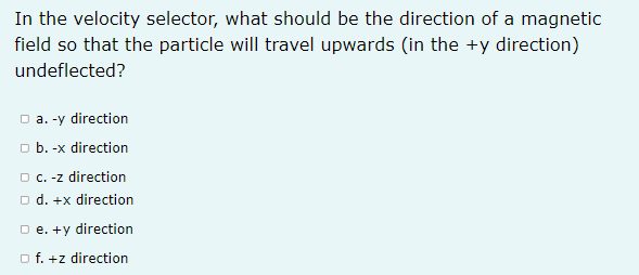 In the velocity selector, what should be the direction of a magnetic
field so that the particle will travel upwards (in the +y direction)
undeflected?
O a. -y direction
o b. -x direction
O c. -z direction
O d. +x direction
O e. +y direction
o f. +z direction
