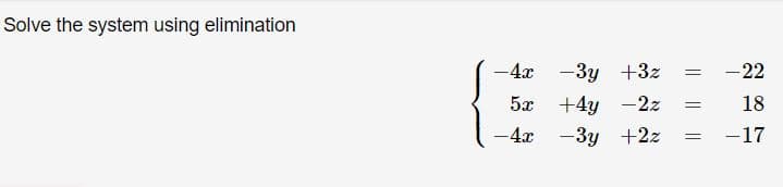 **Problem: Solve the System Using Elimination**

Given the system of equations:

\[ 
\begin{align*}
-4x - 3y + 3z &= -22 \\
5x + 4y - 2z &= 18 \\
-4x - 3y + 2z &= -17 \\
\end{align*} 
\]

To solve this system using the elimination method, we aim to eliminate one of the variables by adding or subtracting the equations. This process helps in reducing the system to two equations with two variables, or finding the specific value of one variable.