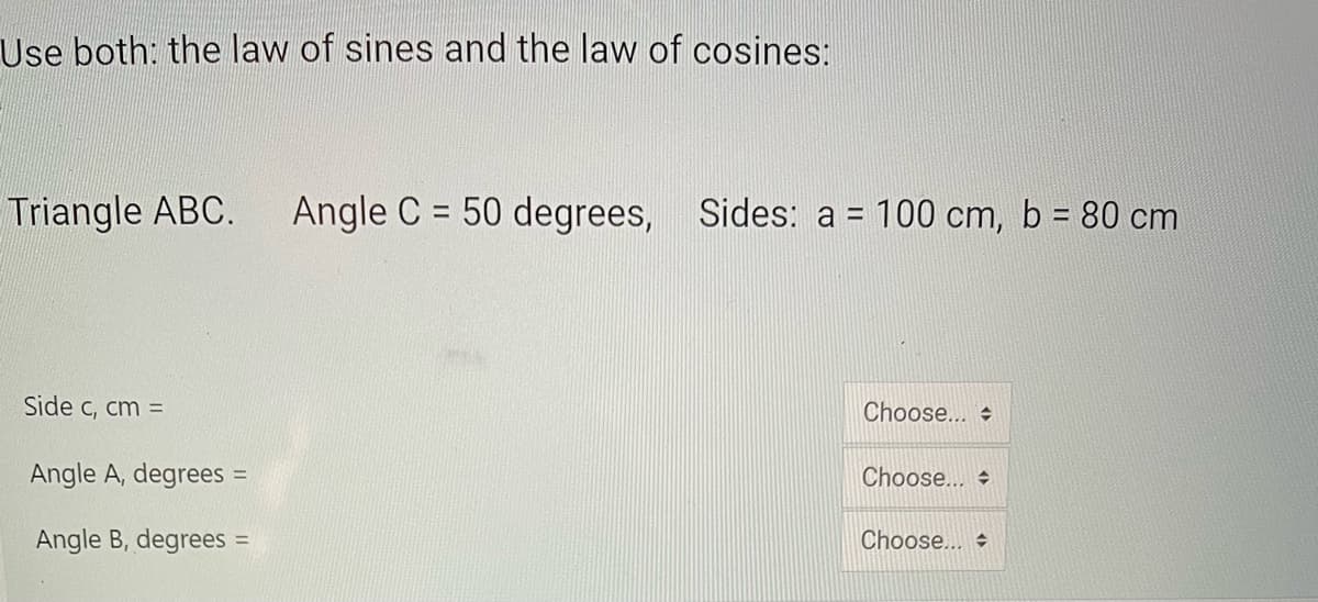 Use both: the law of sines and the law of cosines:
Triangle ABC.
Angle C = 50 degrees, Sides: a = 100 cm, b = 80 cm
%3D
%3D
Side c, cm =
Choose... +
Angle A, degrees =
Choose...
Angle B, degrees
Choose...
