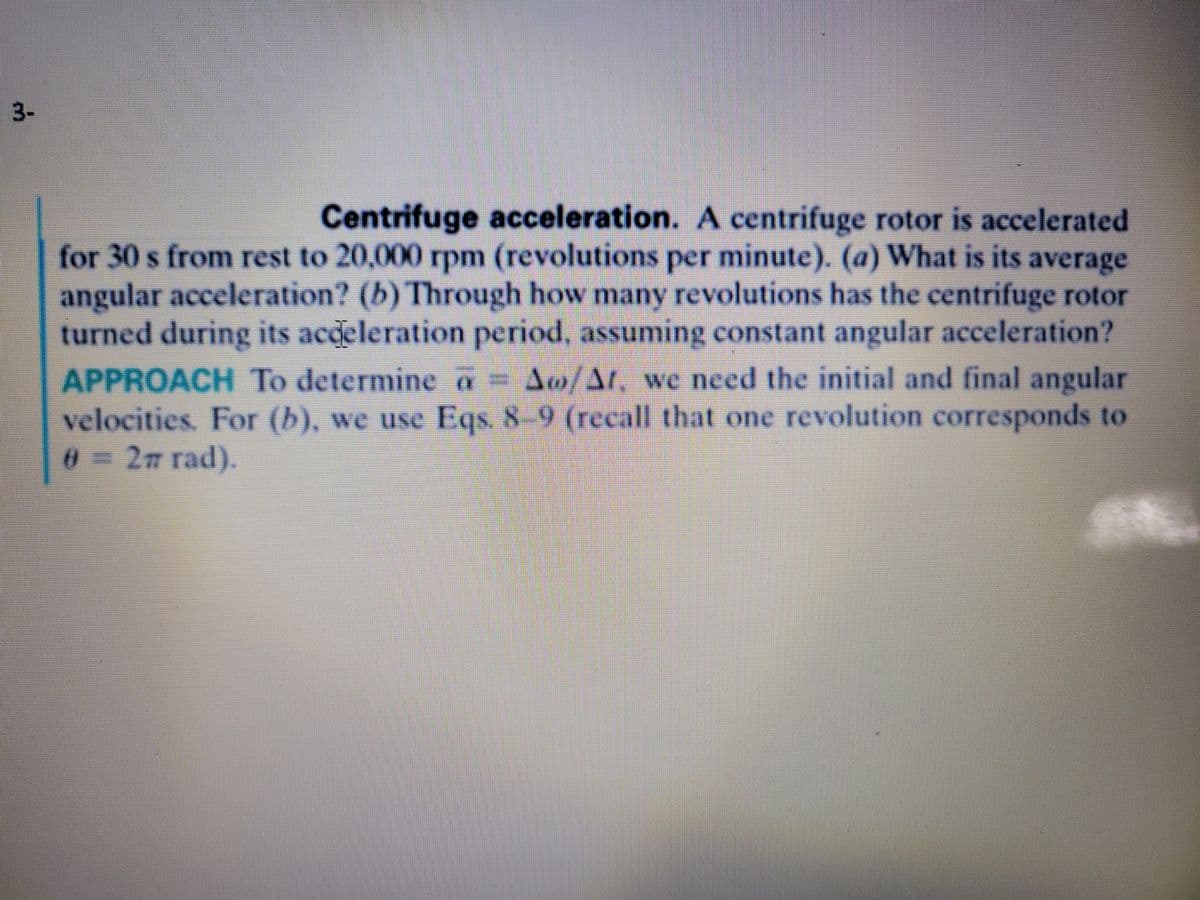 3-
Centrifuge acceleration. A centrifuge rotor is accelerated
for 30 s from rest to 20,000 rpm (revolutions per minute). (a) What is its average
angular acceleration? (b) Through how many revolutions has the centrifuge rotor
turned during its acdeleration period, assuming constant angular acceleration?
APPROACH To determine a = Ao/At, we need the initial and final angular
velocities. For (b), we use Eqs. 8-9 (recall that one revolution corresponds to
0=2m rad).
