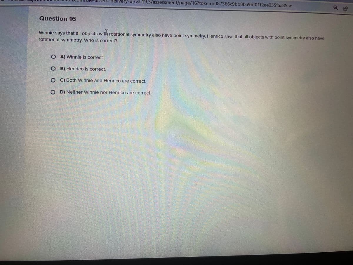 Question 16
livery-ui/v3.19.3/assessment/page/16?token=087366c9bb8ba9bf01f2ee035faa85ac
Winnie says that all objects with rotational symmetry also have point symmetry. Henrico says that all objects with point symmetry also have
rotational symmetry. Who is correct?
OA) Winnie is correct.
OB) Henrico is correct.
OC) Both Winnie and Henrico are correct.
OD) Neither Winnie nor Henrico are correct.