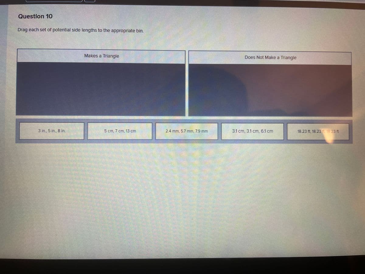 Question 10
Drag each set of potential side lengths to the appropriate bin.
3 in., 5 in., 8 in.
Makes a Triangle
5 cm, 7 cm, 13 cm
2.4 mm, 5.7 mm, 7.9 mm
Does Not Make a Triangle
3.1 cm, 3.1 cm, 6.1 cm
18.23 ft, 18.23 ft. 18.23 ft
