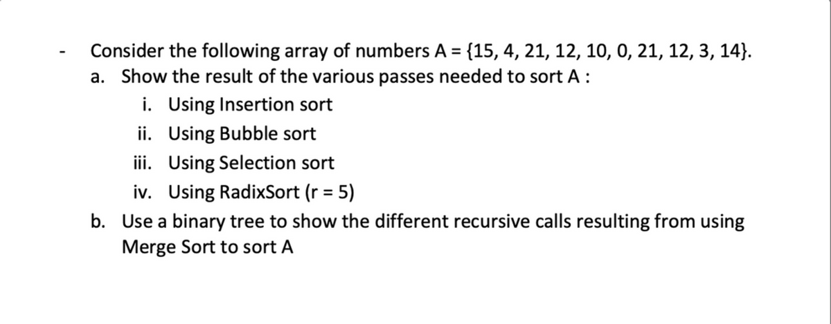 Consider the following array of numbers A = {15, 4, 21, 12, 10, 0, 21, 12, 3, 14}.
a. Show the result of the various passes needed to sort A :
i. Using Insertion sort
ii. Using Bubble sort
iii. Using Selection sort
iv. Using RadixSort (r = 5)
b. Use a binary tree to show the different recursive calls resulting from using
Merge Sort to sort A
%3D
