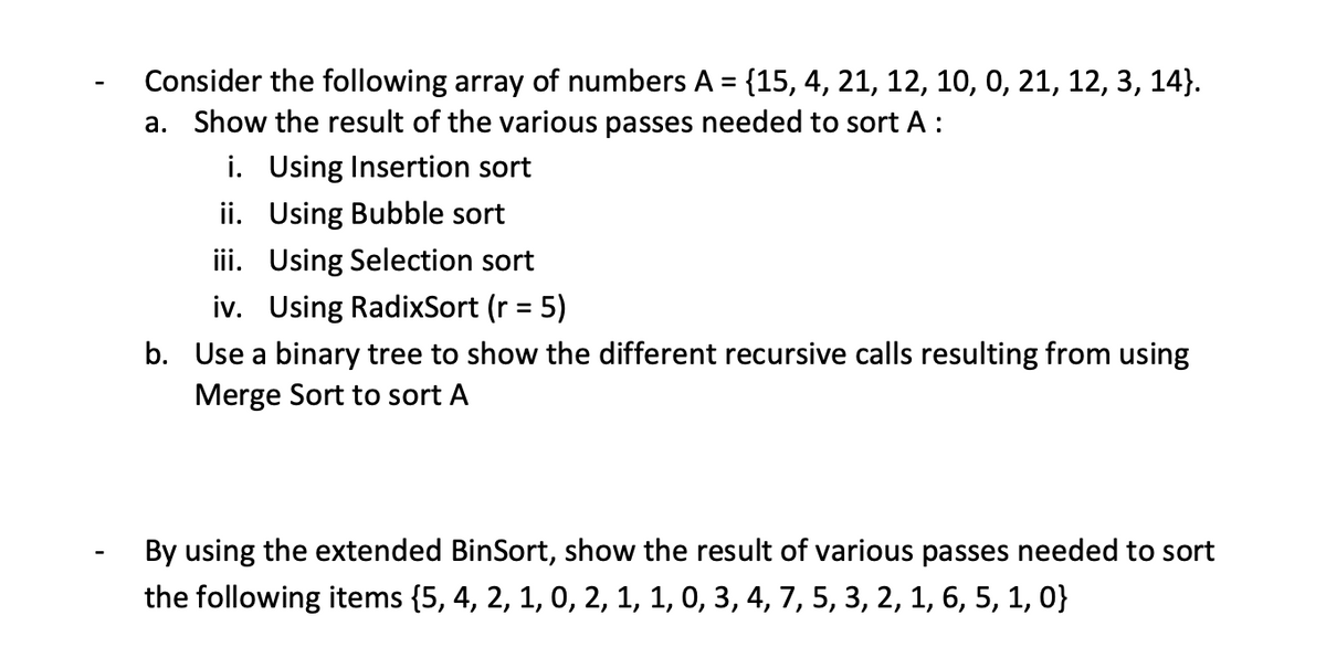 Consider the following array of numbers A = {15, 4, 21, 12, 10, 0, 21, 12, 3, 14}.
a. Show the result of the various passes needed to sort A:
i. Using Insertion sort
ii. Using Bubble sort
iii. Using Selection sort
iv. Using RadixSort (r = 5)
%3D
b. Use a binary tree to show the different recursive calls resulting from using
Merge Sort to sort A
By using the extended BinSort, show the result of various passes needed to sort
the following items {5, 4, 2, 1, 0, 2, 1, 1, 0, 3, 4, 7, 5, 3, 2, 1, 6, 5, 1, 0}
