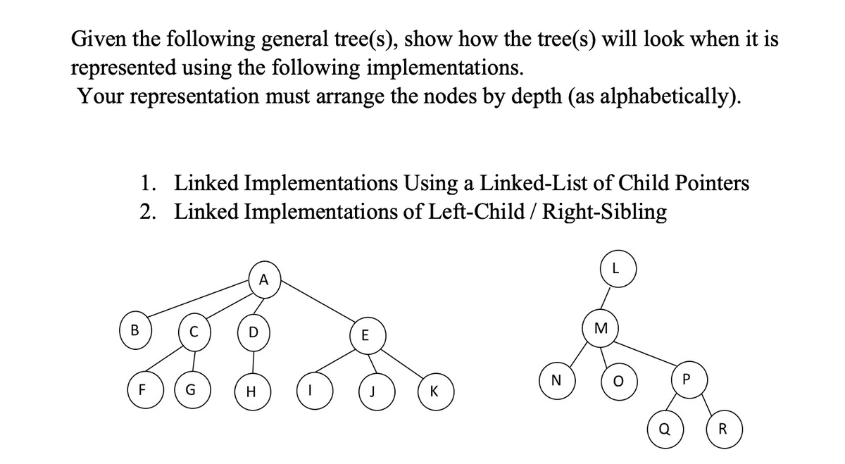 Given the following general tree(s), show how the tree(s) will look when it is
represented using the following implementations.
Your representation must arrange the nodes by depth (as alphabetically).
1. Linked Implementations Using a Linked-List of Child Pointers
2. Linked Implementations of Left-Child / Right-Sibling
В
E
N
G.
H
K
R
