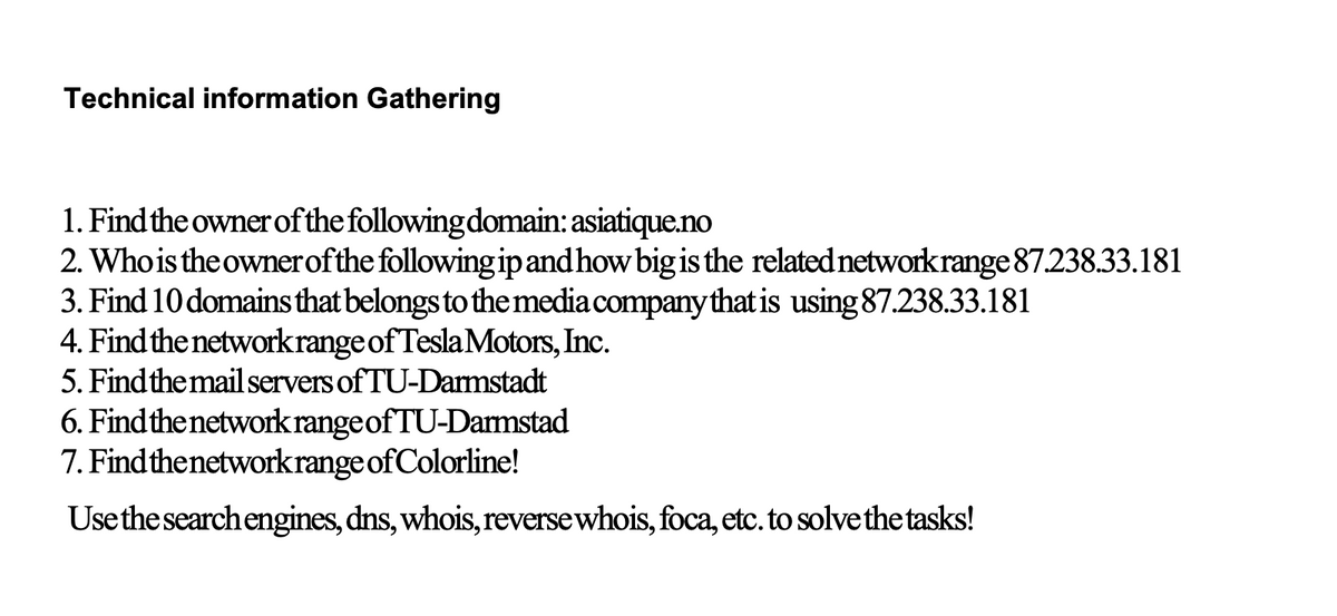 Technical information Gathering
1. Find the owner ofthe followingdomain: asiatique.no
2. Whois the ownerofthe following ipandhow big is the related networkrange 87.238.33.181
3. Find 10 domains that belongs to the media company that is using 87.238.33.181
4. Find the network range of TeslaMotors, Inc.
5. Findthe mail servers of TU-Darmstadt
6. Findthe network rangeof TU-Darmstad
7. Findthenetworkrange of Colorline!
Usethe search engines, dns, whois, reversewhois, foca, etc. to solve the tasks!
