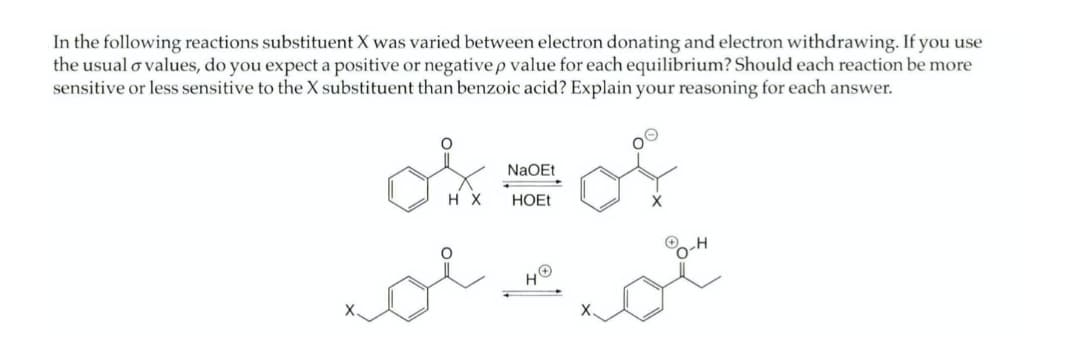 In the following reactions substituent X was varied between electron donating and electron withdrawing. If you use
the usual o values, do you expect a positive or negative p value for each equilibrium? Should each reaction be more
sensitive or less sensitive to the X substituent than benzoic acid? Explain your reasoning for each answer.
NaOEt
H X
HOET
