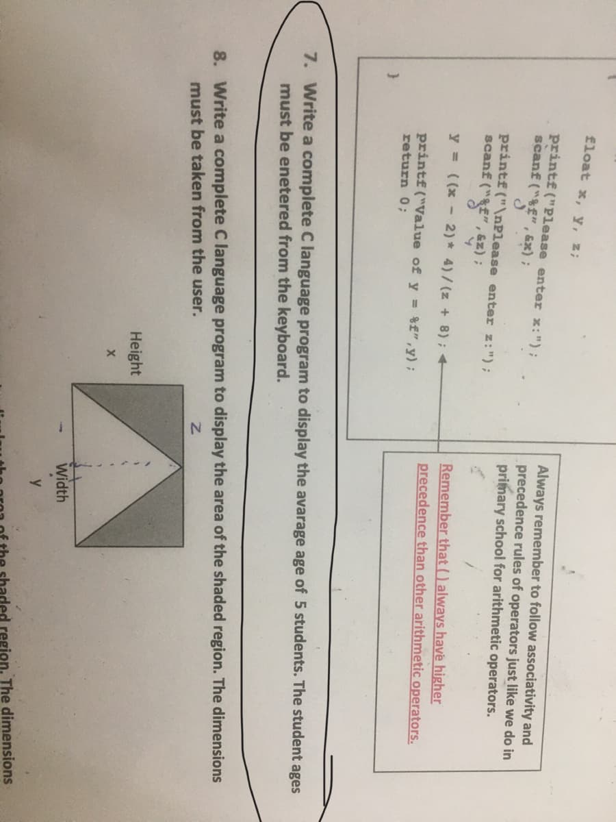 float x, y, z;
printf("Please enter x:");
scanf ("&f", x);
Always remember to follow associativity and
precedence rules of operators just like we do in
primary school for arithmetic operators.
printf ("\nPlease enter z:");
scanf ("&f" , &z);
y = ((x - 2)* 4)/(z + 8); +
Remember that () always have higher
precedence than other arithmetic operators.
printf("Value of y = %f",y);
return 0;
7. Write a complete C language program to display the avarage age of 5 students. The student ages
must be enetered from the keyboard.
8. Write a complete C language program to display the area of the shaded region. The dimensions
must be taken from the user.
Height
Width
y
aded region. The dimensions
