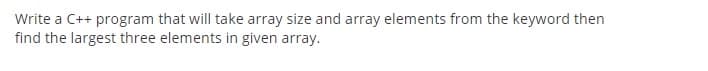 Write a C++ program that will take array size and array elements from the keyword then
find the largest three elements in given array.
