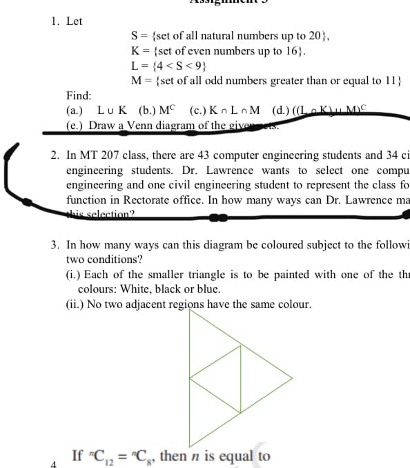 1. Let
S= {set of all natural numbers up to 20},
K = {set of even numbers up to 16}.
L = {4 <S< 9}
M = {set of all odd numbers greater than or equal to 11}
Find:
(a.) Lu K (b.) M° (c.)Kn Ln M (d.) ((LoK\u MC
(e.) Draw a Venn diagram of the giveets.
2. In MT 207 class, there are 43 computer engineering students and 34 ci
engineering students. Dr. Lawrence wants to select one compu
engineering and one civil engineering student to represent the class fo
function in Rectorate office. In how many ways can Dr. Lawrence ma
his selection?
3. In how many ways can this diagram be coloured subject to the followi
two conditions?
(i.) Each of the smaller triangle is to be painted with one of the thr
colours: White, black or blue.
(ii.) No two adjacent regiọns have the same colour.
If "C, = "C, then n is equal to
%3D
