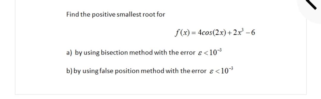 Find the positive smallest root for
f(x) = 4cos(2x)+2x -6
a) by using bisection method with the error ɛ <10*
b) by using false position method with the error e<103
