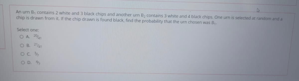 An urn B, contains 2 white and 3 black chips and another urn B, contains 3 white and 4 black chips. One urn is selected at random and a
chip is drawn from it. If the chip drawn is found black, find the probability that the urn chosen was B.
Select one:
O A. 2041
O B. 241
OC 34
O D. 4
