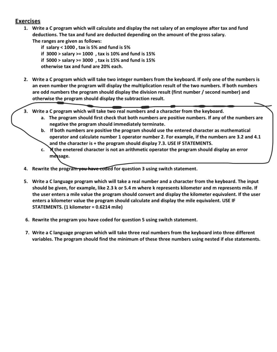 Exercises
1. Write a C program which will calculate and display the net salary of an employee after tax and fund
deductions. The tax and fund are deducted depending on the amount of the gross salary.
The ranges are given as follows:
if salary < 1000 , tax is 5% and fund is 5%
if 3000 > salary >= 1000 , tax is 10% and fund is 15%
if 5000 > salary >= 3000 , tax is 15% and fund is 15%
otherwise tax and fund are 20% each.
2. Write a C program which will take two integer numbers from the keyboard. If only one of the numbers is
an even number the program will display the multiplication result of the two numbers. If both numbers
are odd numbers the program should display the division result (first number / second number) and
otherwise the program should display the subtraction result.
3. Write a C program which will take two real numbers and a character from the keyboard.
a. The program should first check that both numbers are positive numbers. If any of the numbers are
negative the program should immediately terminate.
b.
If both numbers are positive the program should use the entered character as mathematical
operator and calculate number 1 operator number 2. For example, if the numbers are 3.2 and 4.1
and the character is + the program should display 7.3. USE IF STATEMENTS.
c. the enetered character is not an arithmetic operator the program should display an error
message.
4. Rewrite the program yeu have coded for question 3 using switch statement.
5. Write a C language program which will take a real number and a character from the keyboard. The input
should be given, for example, like 2.3 k or 5.4 m where k represents kilometer and m represents mile. If
the user enters a mile value the program should convert and display the kilometer equivalent. If the user
enters a kilometer value the program should calculate and display the mile equivalent. USE IF
STATEMENTS. (1 kilometer = 0.6214 mile)
6. Rewrite the program you have coded for question 5 using switch statement.
7. Write a C language program which will take three real numbers from the keyboard into three different
variables. The program should find the minimum of these three numbers using nested if else statements.
