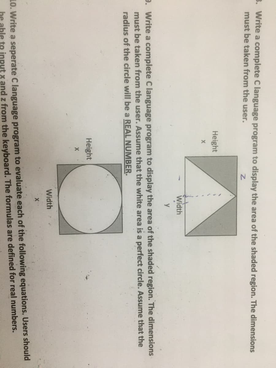 3. Write a complete C language program to display the area of the shaded region. The dimensions
must be taken from the user.
Height
Width
y
9. Write a complete C language program to display the area of the shaded region. The dimensions
must be taken from the user. Assume that the white area is a perfect circle. Assume that the
radius of the circle will be a REAL NUMBER.
Height
Width
10. Write a seperate C language program to evaluate each of the following equations. Users should
he able te input x and z from the keyboard. The formulas are defined for real numbers.
