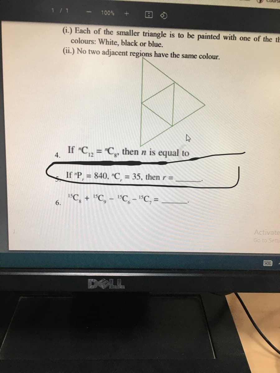 1/ 1
100%
(i.) Each of the smaller triangle is to be painted with one of the th
colours: White, black or blue.
(ii.) No two adjacent regions have the same colour.
If "C,, = "C,, then n is equal to
4.
If "P, = 840, "C, = 35, then r =
%3D
1C, + "C, - l°C,- "C, =
6.
Activate
Go to Setti
DOLL
