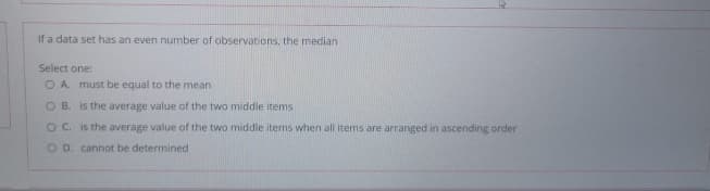 If a data set has an even number of observations, the median
Select one:
O A. must be equal to the mean
O B. is the average value of the two middle items
OC. is the average value of the two middle items when all items are arranged in ascending order
O D. cannot be determined
