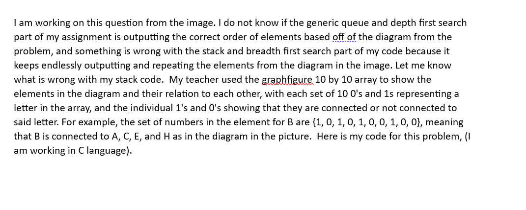 I am working on this question from the image. I do not know if the generic queue and depth first search
part of my assignment is outputting the correct order of elements based off of the diagram from the
problem, and something is wrong with the stack and breadth first search part of my code because it
keeps endlessly outputting and repeating the elements from the diagram in the image. Let me know
what is wrong with my stack code. My teacher used the graphfigure 10 by 10 array to show the
elements in the diagram and their relation to each other, with each set of 10 0's and 1s representing a
letter in the array, and the individual 1's and 0's showing that they are connected or not connected to
said letter. For example, the set of numbers in the element for B are {1, 0, 1, 0, 1, 0, 0, 1, 0, 0), meaning
that B is connected to A, C, E, and H as in the diagram in the picture. Here is my code for this problem, (I
am working in C language).