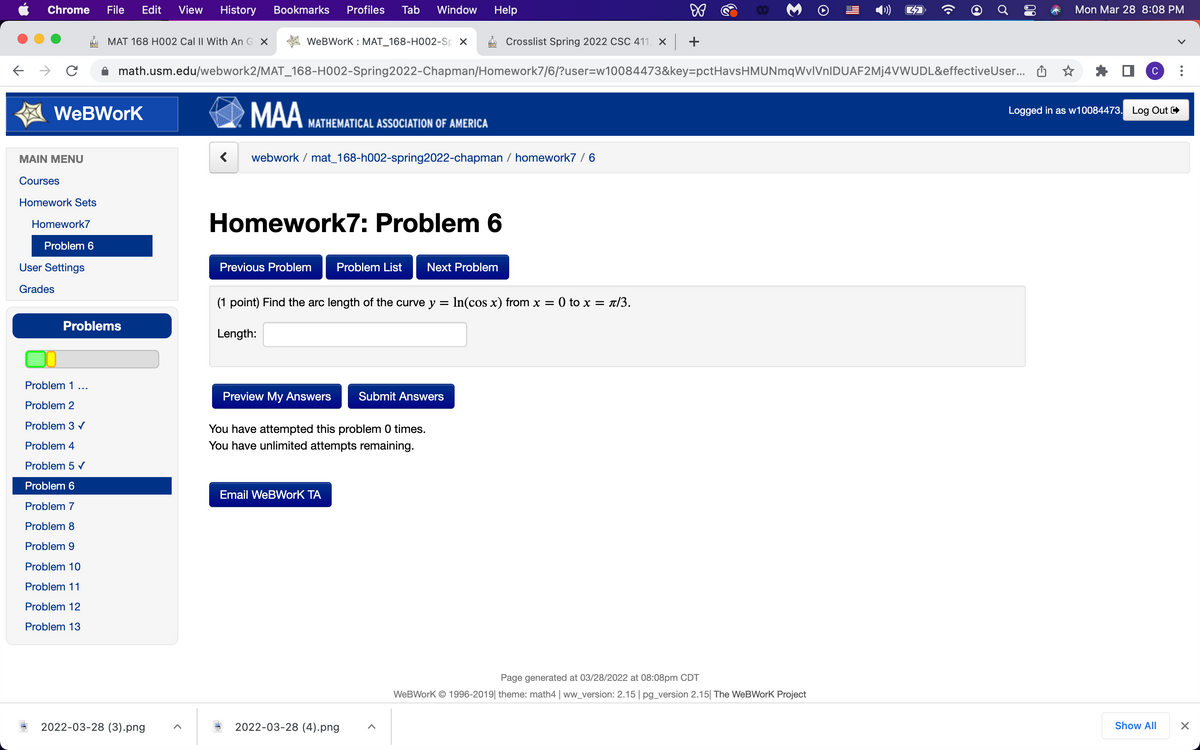 Chrome
File
Edit
View
History
Bookmarks
Profiles
Tab
Window
Help
Mon Mar 28 8:08 PM
MAT 168 HO02 Cal II With An G X
WeBWork : MAT_168-H002-Sp x
A Crosslist Spring 2022 CSC 411, X +
math.usm.edu/webwork2/MAT_168-H002-Spring2022-Chapman/Homework7/6/?user=w10084473&key=pctHavsHMUNmqWvlVnlDUAF2Mj4VWUDL&effectiveUser... O
C
MAA
WeBWork
Logged in as w10084473. Log Out
MATHEMATICAL ASSOCIATION OF AMERICA
MAIN MENU
webwork / mat_168-h002-spring2022-chapman / homework7 /6
Courses
Homework Sets
Homework7: Problem 6
Homework7
Problem 6
User Settings
Previous Problem
Problem List
Next Problem
Grades
(1 point) Find the arc length of the curve y = In(cos x) from x =
0 to x = t/3.
Problems
Length:
Problem 1...
Preview My Answers
Submit Answers
Problem 2
Problem 3 v
You have attempted this problem 0 times.
Problem 4
You have unlimited attempts remaining.
Problem 5 v
Problem 6
Email WeBWork TA
Problem 7
Problem 8
Problem 9
Problem 10
Problem 11
Problem 12
Problem 13
Page generated at 03/28/2022 at 08:08pm CDT
WeBWork © 1996-2019| theme: math4 | ww_version: 2.15| pg_version 2.15| The WeBWork Project
2022-03-28 (3).png
2022-03-28 (4).png
Show All
