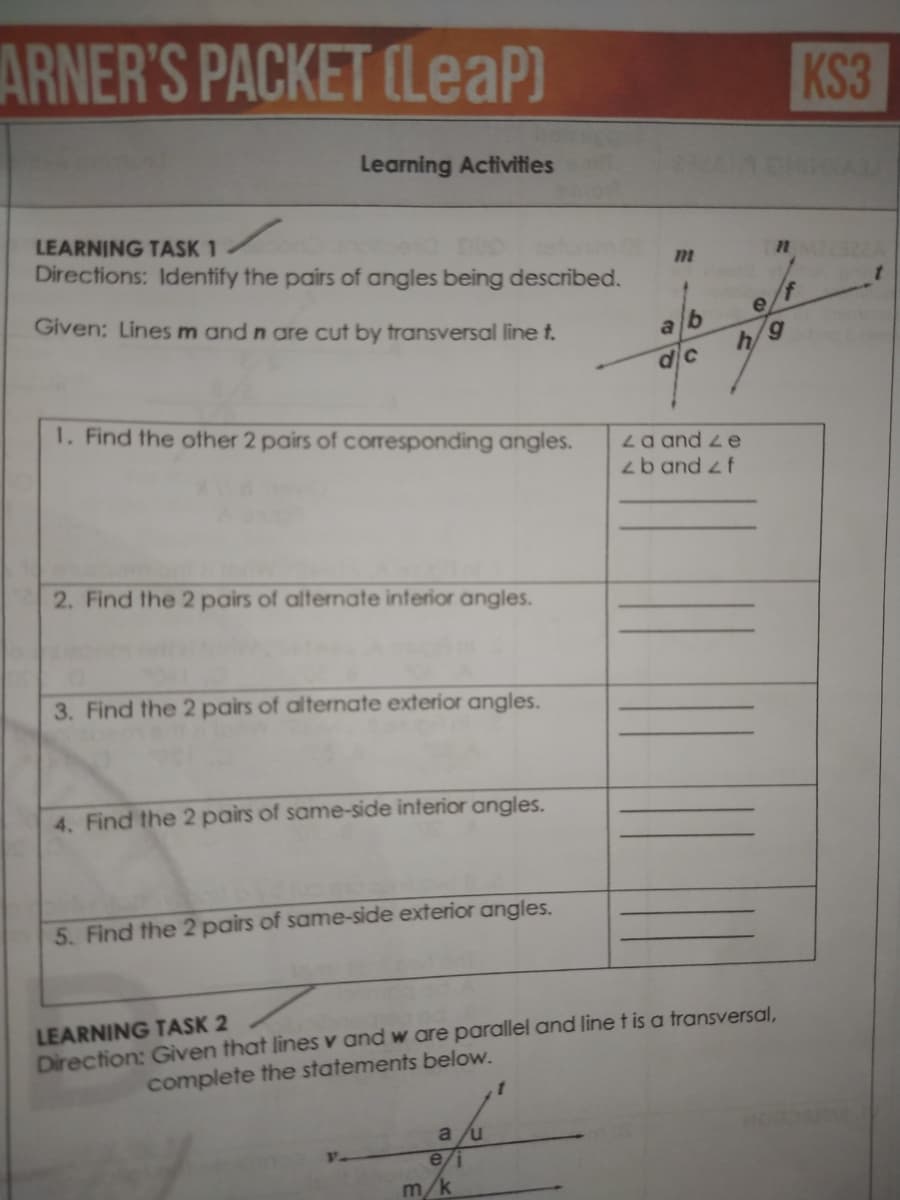 ARNER'S PACKET (LeaP)
KS3
Learning Activities
LEARNING TASK 1
Directions: Identify the pairs of angles being described.
Given: Lines m and n are cut by transversal line t.
alb
h
6,
1. Find the ofther 2 pairs of corresponding angles.
La and z e
zb and zf
2. Find the 2 pairs of alternate interior angles.
3. Find the 2 pairs of alternate exterior angles.
4. Find the 2 pairs of same-side interior angles.
5. Find the 2 pairs of same-side exterior angles.
LEARNING TASK 2
Direction: Given that lines v and w are parallel and line t is a transversal,
complete the statements below.
a /u
e/i
m/k
