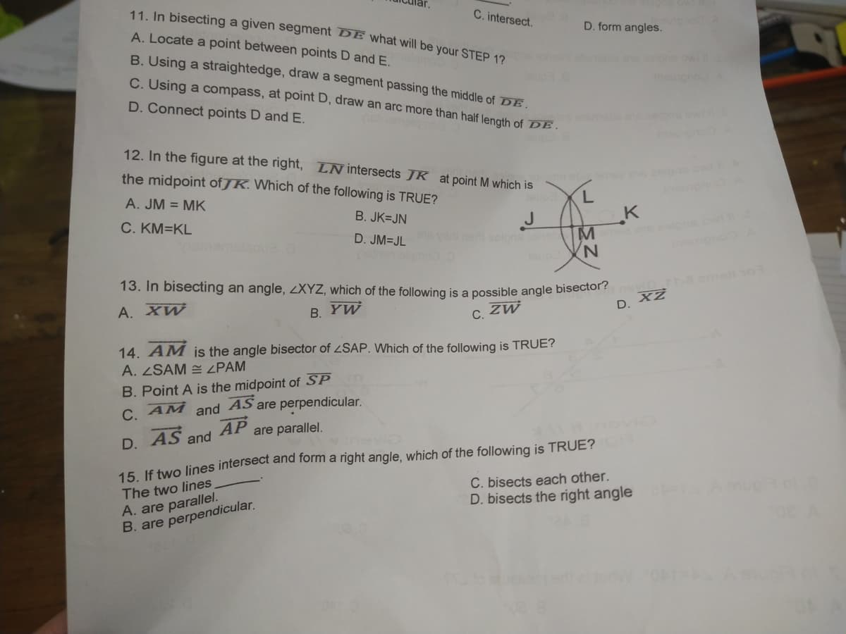 C. intersect.
11. In bisecting a given segment BE what will be your STEP 12
A. Locate a point between points D andE.
D. form angles.
B. Using a straightedge, draw a segment passing the middle of DE.
C. Using a compass, at point D, draw an arc more than half length of DE.
D. Connect points D and E.
12. In the figure at the right, LNintersects JK at point M which is
the midpoint of JK. Which of the following is TRUE?
A. JM = MK
B. JK=JN
C. KM=KL
D. JM=JL
e esipne cwe
eolons
nemelgmo
up
N,
13. In bisecting an angle, LXYZ, which of the following is a possible angle biseciol
8 emaio
А. ХW
D. XZ
B. YW
С. 2
14. AM jis the angle bisector of SAP. Which of the following is TRUE?
A. ZSAM = ZPAM
B. Point A is the midpoint of SP
C. AM and AS are perpendicular.
D AS and AP are parallel.
Vnevio
15. If two lines intersect and form a right angle, which of the following is TRUE? o
C. bisects each other.
D. bisects the right angle
The two lines
A. are parallel.
B. are perpendicular.
30.
