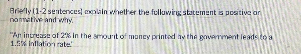 Briefly (1-2 sentences) explain whether the following statement is positive or
normative and why.
"An increase of 2% in the amount of money printed by the government leads to a
1.5% inflation rate."
