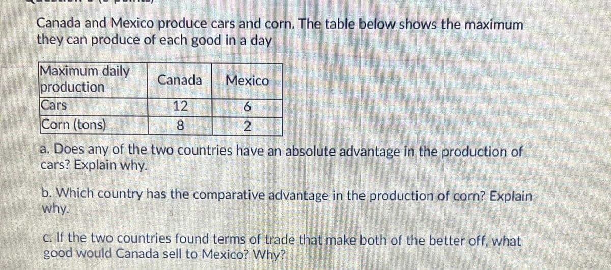 Canada and Mexico produce cars and corn. The table below shows the maximum
they can produce of each good in a day
Maximum daily
production
Cars
Corn (tons)
Canada
Mexico
12
6.
8.
a. Does any of the two countries have an absolute advantage in the production of
cars? Explain why.
b. Which country has the comparative advantage in the production of corn? Explain
why.
c. If the two countries found terms of trade that make both of the better off, what
good would Canada sell to Mexico? Why?
