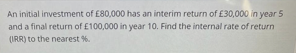 An initial investment of £80,000 has an interim return of £30,000 in year 5
and a final return of £100,000 in year 10. Find the internal rate of return
(IRR) to the nearest %.
