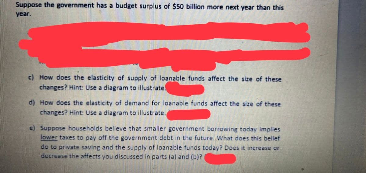 Suppose the government has a budget surplus of $50 billion more next year than this
year.
c) How does the elasticity of supply of loanable funds affect the size of these
changes? Hint: Use a diagram to illustrate.
d) How does the elasticity of demand for loanable funds affect the size of these
changes? Hint: Use a diagram to illustrate.
e) Suppose households believe that smaller government borrowing today implies
lower taxes to pay off the government debt in the future. What does this belief
do to private saving and the supply of loanable funds today? Does it increase or
decrease the affects you discussed in parts (a) and (b)?
