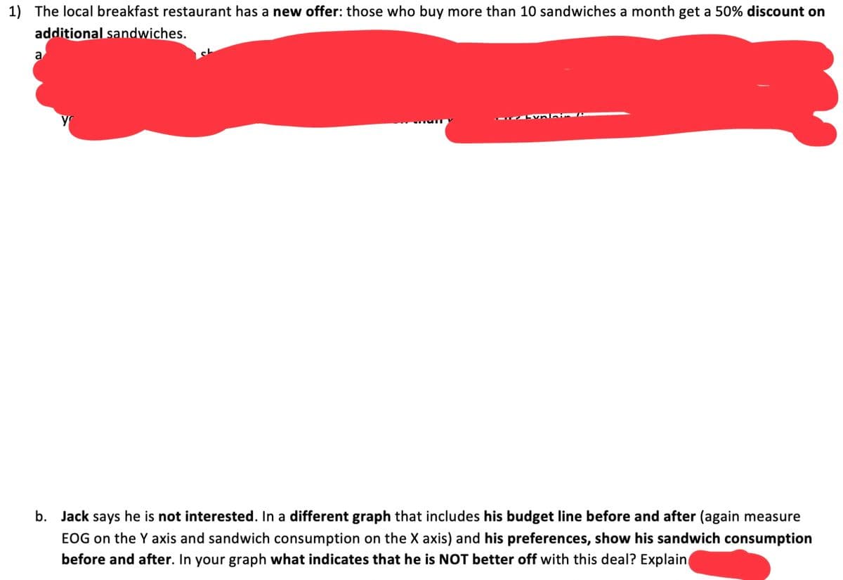 1) The local breakfast restaurant has a new offer: those who buy more than 10 sandwiches a month get a 50% discount on
additional sandwiches.
a
b. Jack says he is not interested. In a different graph that includes his budget line before and after (again measure
EOG on the Y axis and sandwich consumption on the X axis) and his preferences, show his sandwich consumption
before and after. In your graph what indicates that he is NOT better off with this deal? Explain
