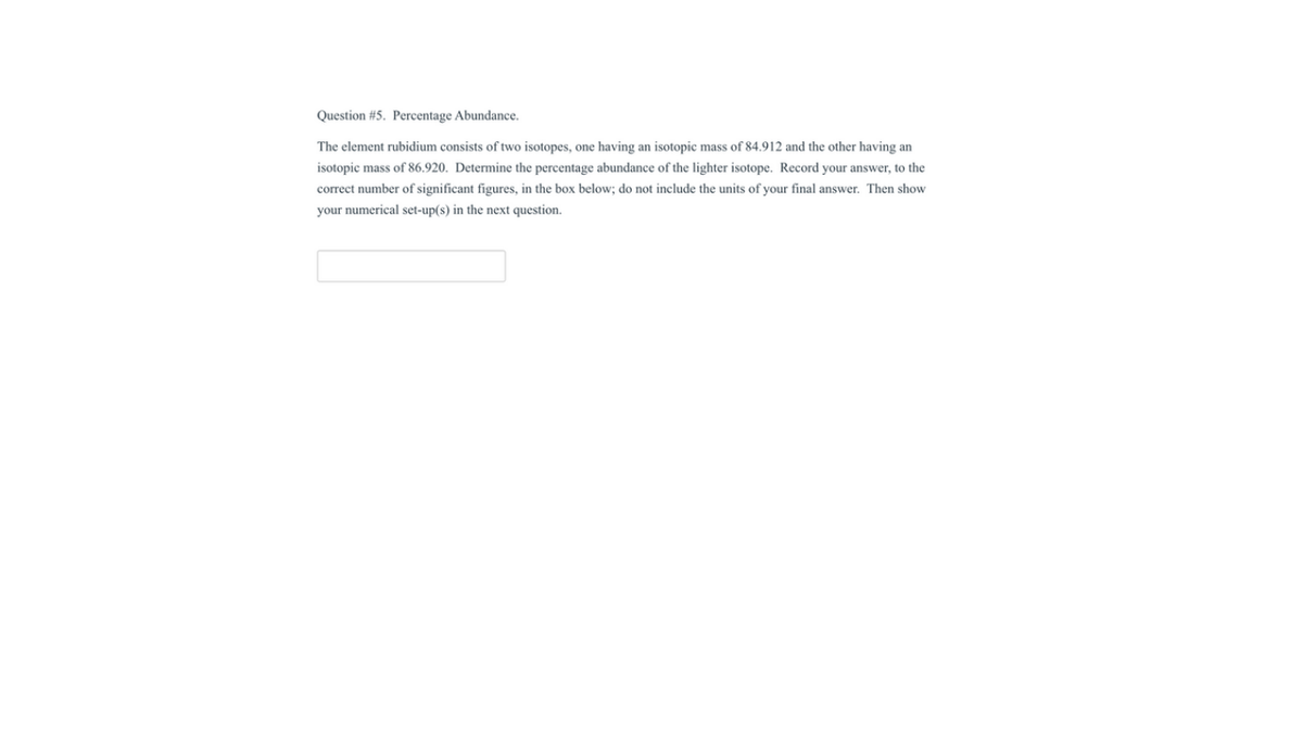 Question #5. Percentage Abundance.
The element rubidium consists of two isotopes, one having an isotopic mass of 84.912 and the other having an
isotopic mass of 86.920. Determine the percentage abundance of the lighter isotope. Record your answer, to the
correct number of significant figures, in the box below; do not include the units of your final answer. Then show
your numerical set-up(s) in the next question.
