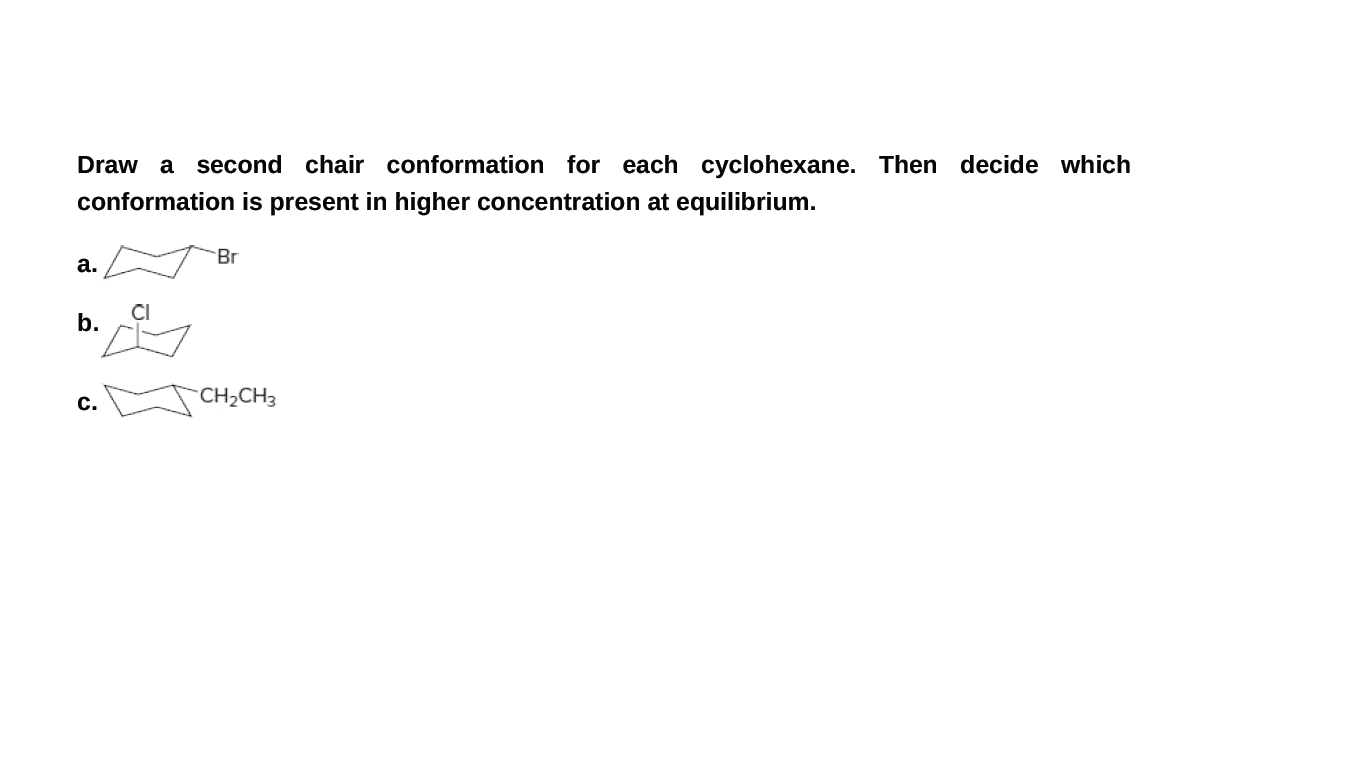 Draw a
second chair conformation for each cyclohexane. Then decide which
conformation is present in higher concentration at equilibrium.
Br
а.
CI
b.
с.
CH2CH3
