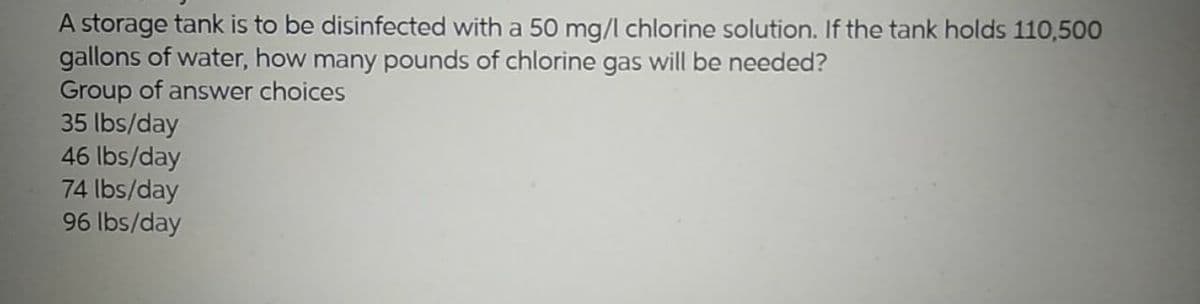 A storage tank is to be disinfected with a 50 mg/l chlorine solution. If the tank holds 110,500
gallons of water, how many pounds of chlorine gas will be needed?
Group of answer choices
35 lbs/day
46 lbs/day
74 lbs/day
96 lbs/day
